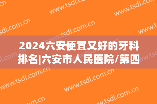 2024六安便宜又好的牙科排名|六安市人民医院/第四人民医院/中医院等基本信息介绍！