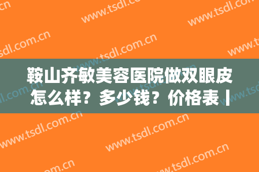 鞍山齐敏美容医院做双眼皮怎么样？多少钱？价格表丨医生信息(鞍山齐敏美容院谁做双眼皮好)