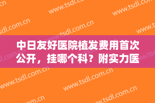 中日友好医院植发费用首次公开，挂哪个科？附实力医生名单(日本著名的植发医院)