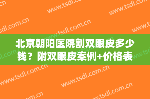 北京朝阳医院割双眼皮多少钱？附双眼皮案例+价格表+地址一览(朝阳医院做双眼皮)