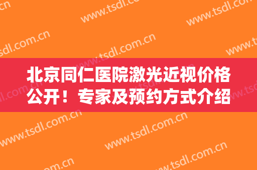 北京同仁医院激光近视价格公开！专家及预约方式介绍！术前必看~(北京同仁医院眼睛激光手术)