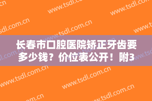 长春市口腔医院矫正牙齿要多少钱？价位表公开！附3位医生及正畸案例~