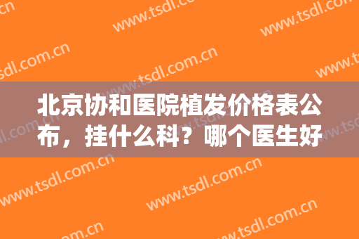 北京协和医院植发价格表公布，挂什么科？哪个医生好？全文了解(北京协和医院植发怎么样)