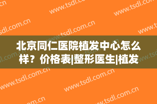 北京同仁医院植发中心怎么样？价格表|整形医生|植发案例全新指南！(北京哪家医院可以做植发)