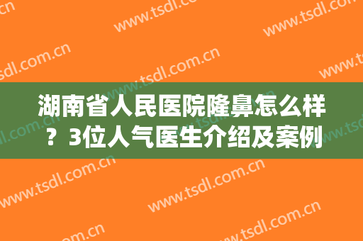 湖南省人民医院隆鼻怎么样？3位人气医生介绍及案例分享，种草干货！(湖南省人民医院做双眼皮)
