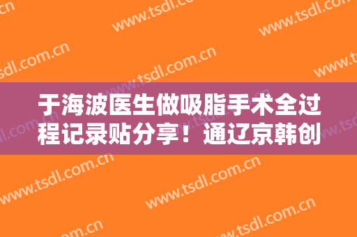 于海波医生做吸脂手术全过程记录贴分享！通辽京韩创美整形口碑好不好？