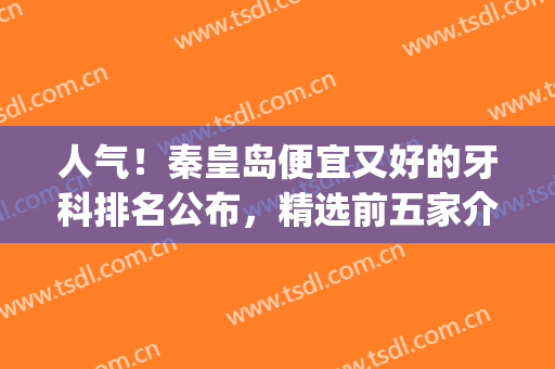 人气！秦皇岛便宜又好的牙科排名公布，精选前五家介绍，各有千秋！(秦皇岛口碑很好的牙科)