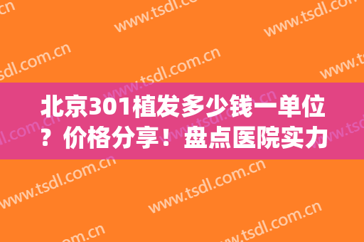 北京301植发多少钱一单位？价格分享！盘点医院实力及医生名单！(北京301医院植皮手术怎么样)
