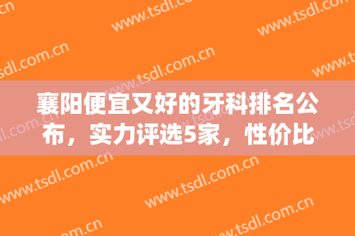 襄阳便宜又好的牙科排名公布，实力评选5家，性价比超高的！(襄阳市最好的牙科医院排名)