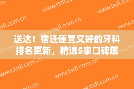 送达！宿迁便宜又好的牙科排名更新，精选5家口碑医院，附价格表(宿迁市口腔医院平价门诊)