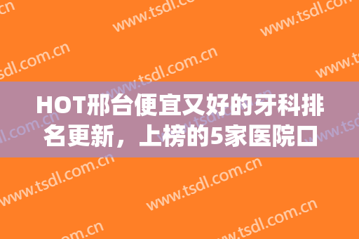 HOT邢台便宜又好的牙科排名更新，上榜的5家医院口碑都不错！(邢台牙科最好的医院)