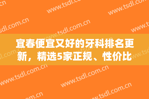 宜春便宜又好的牙科排名更新，精选5家正规、性价比高的，附价格表(宜春整牙哪个口腔医院好)