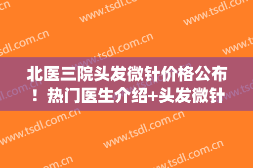 北医三院头发微针价格公布！热门医生介绍+头发微针植发案例(微针植发多少钱)