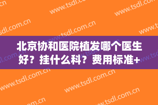 北京协和医院植发哪个医生好？挂什么科？费用标准+医生名单(北京做植发比较好的医院医生)