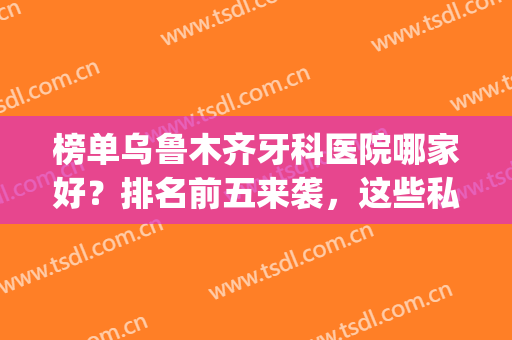 榜单乌鲁木齐牙科医院哪家好？排名前五来袭，这些私立口碑爆表！(乌鲁木齐哪家医院牙科比较便宜又好)
