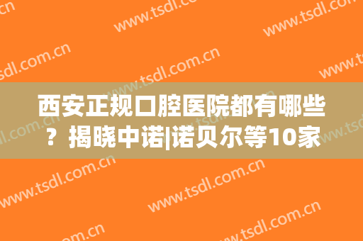 西安正规口腔医院都有哪些？揭晓中诺|诺贝尔等10家信息，抓紧收藏！(西安高新诺贝尔口腔医院)