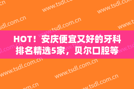 HOT！安庆便宜又好的牙科排名精选5家，贝尔口腔等技术都不错！(安庆牙科哪家好)