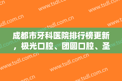 成都市牙科医院排行榜更新，极光口腔、团圆口腔、圣贝口腔等上榜(成都极光口腔医院排名)