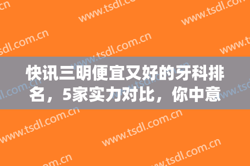 快讯三明便宜又好的牙科排名，5家实力对比，你中意哪一家？(三明第一医院牙科医生哪个技术好)