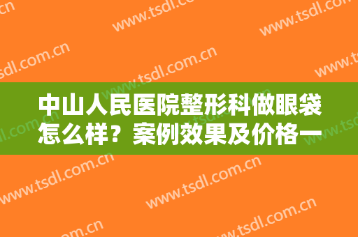 中山人民医院整形科做眼袋怎么样？案例效果及价格一览，这2位专家可选！