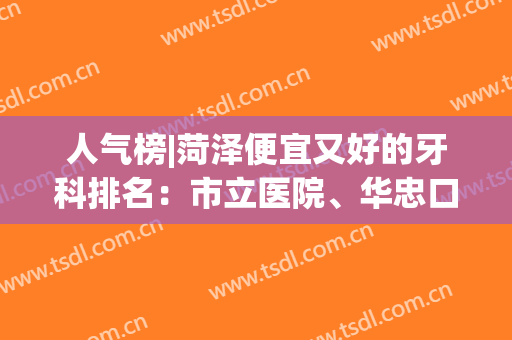 人气榜|菏泽便宜又好的牙科排名：市立医院、华忠口腔等5家，价格表get！