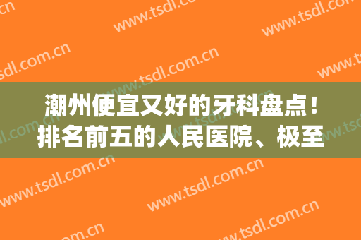 潮州便宜又好的牙科盘点！排名前五的人民医院、极至口腔等5家介绍~(潮南牙科哪家比较好)