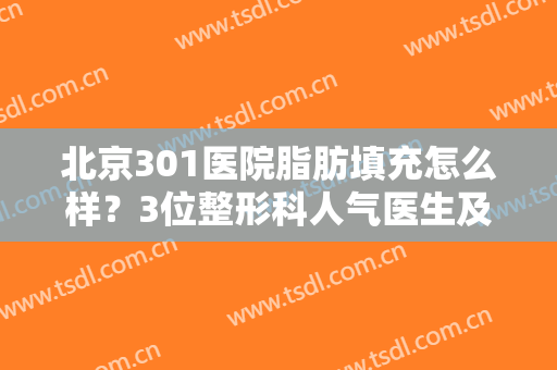 北京301医院脂肪填充怎么样？3位整形科人气医生及案例分享，马住参考！