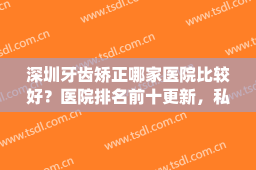 深圳牙齿矫正哪家医院比较好？医院排名前十更新，私立vs公立！(深圳牙齿矫正医院排行)