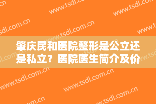 肇庆民和医院整形是公立还是私立？医院医生简介及价格表分享，医美避坑！