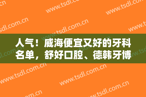 人气！威海便宜又好的牙科名单，舒好口腔、德韩牙博士、斯麦尔口腔等医院介绍！