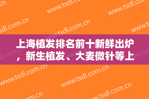 上海植发排名前十新鲜出炉，新生植发、大麦微针等上榜，附案例+价格表