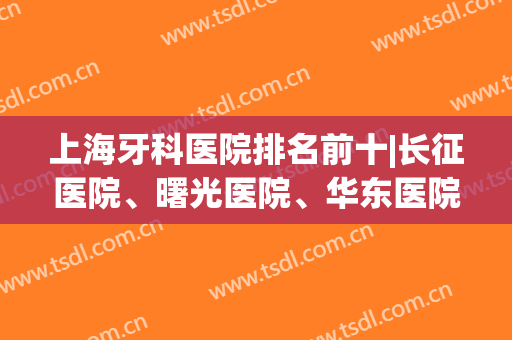 上海牙科医院排名前十|长征医院、曙光医院、华东医院等这几家医院排名都靠前哦！