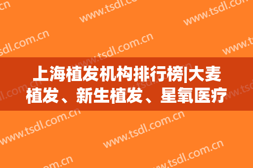上海植发机构排行榜|大麦植发、新生植发、星氧医疗等医院综合实力哪家强？附案例