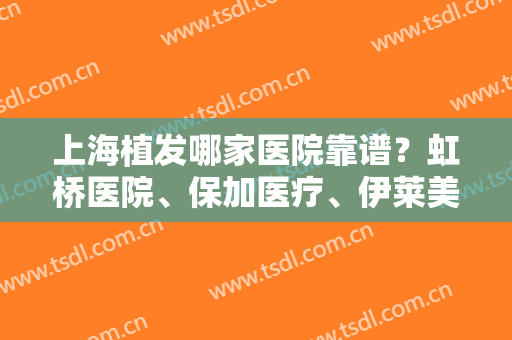 上海植发哪家医院靠谱？虹桥医院、保加医疗、伊莱美医疗等植发技术都不错！戳进来看案例