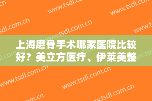 上海磨骨手术哪家医院比较好？美立方医疗、伊莱美整形、韩镜医疗等资质技术大比拼！