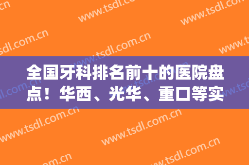 全国牙科排名前十的医院盘点！华西、光华、重口等实力PK，十强任你挑！(西华牙科哪个好)