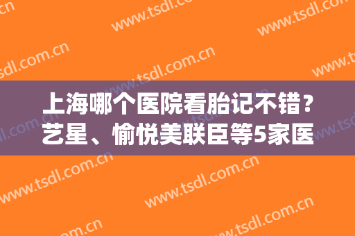 上海哪个医院看胎记不错？艺星、愉悦美联臣等5家医美，实力点评来袭！(去胎记比较权威的医院上海)