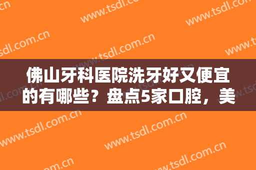 佛山牙科医院洗牙好又便宜的有哪些？盘点5家口腔，美牙指南超全资料！
