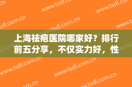 上海祛疤医院哪家好？排行前五分享，不仅实力好，性价比也高(上海祛疤痕哪家医院比较好)
