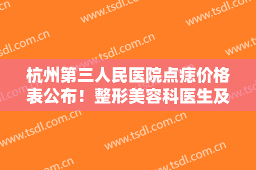 杭州第三人民医院点痣价格表公布！整形美容科医生及效果反馈，全新资料！