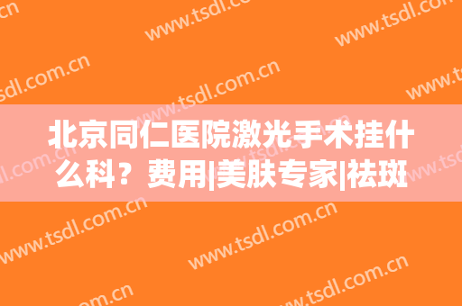 北京同仁医院激光手术挂什么科？费用|美肤专家|祛斑案例，超全指南！(同仁医院激光近视手术挂什么科)