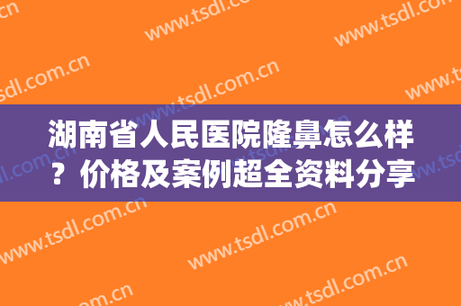 湖南省人民医院隆鼻怎么样？价格及案例超全资料分享，美鼻指南get！(湖南省人医整形科)
