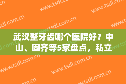 武汉整牙齿哪个医院好？中山、固齐等5家盘点，私立连锁霸屏！(武汉哪家医院整牙最好)