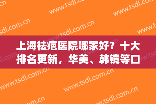 上海祛疤医院哪家好？十大排名更新，华美、韩镜等口碑上榜，附价格表(上海祛疤有名的医院)