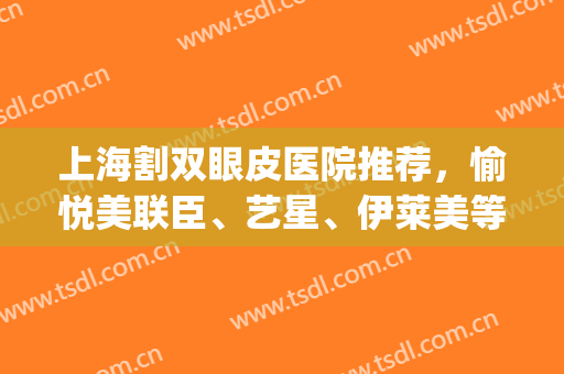 上海割双眼皮医院推荐，愉悦美联臣、艺星、伊莱美等5家技术对比(上海伊莱美割双眼皮怎么样)