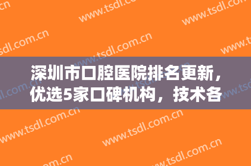 深圳市口腔医院排名更新，优选5家口碑机构，技术各有千秋！(深圳口碑最好的口腔医院)
