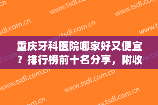 重庆牙科医院哪家好又便宜？排行榜前十名分享，附收费项目表(重庆的医院哪家牙科比较好)