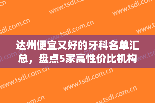 达州便宜又好的牙科名单汇总，盘点5家高性价比机构，附价格表(达州哪家牙科最规模最大)