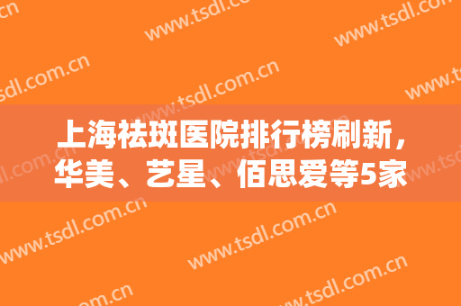上海祛斑医院排行榜刷新，华美、艺星、佰思爱等5家上榜，附价格表(上海权威的祛斑美容医院是哪家)