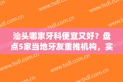 汕头哪家牙科便宜又好？盘点5家当地牙友重推机构，实力强劲！(汕头口碑好的牙科医院)